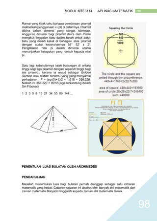 98MODUL MTE3114 APLIKASI MATEMATIK
98
Ramai yang tidak tahu bahawa pembinaan piramid
melibatkan penggunaan 𝜋 (pi) di dalamnya. Piramid
dibina dalam dimensi yang sangat istimewa.
Anggaran dimensi bagi piramid dikira oleh Petrie
mengikut tinggalan batu dalam tanah untuk batu-
batu yang masih kekal di bahagian atas piramid
dengan sudut kecerunannya 51° 52' ± 2'.
Penglibatan nilai pi dalam dimensi utama
menunjukkan ketepatan yang hampir kepada nilai
pi.
Satu lagi kebetulannya ialah hubungan di antara
tinggi segi tiga piramid dengan separuh tinggi bagi
sisi piramid., kerana ia wujud sebagai Golden
Section atau nisbah tertentu yang yang menyamai
perkadaran , F = (sqr(5)+1)/2 = 1.618 = 356:220.
Nisbah ini 356:220 = 89:55 juga terkandung dalam
Siri Fibonaci
1 2 3 5 8 13 21 34 55 89 144 ...
PENENTUAN LUAS BULATAN OLEH ARCHIMEDES
PENDAHULUAN
Masalah menentukan luas bagi bulatan pernah dianggap sebagai satu cabaran
matematik yang hebat. Cabaran-cabaran ini disahut oleh banyak ahli matematik dari
zaman matematik Babylon hinggalah kepada zaman ahli matematik Greek.
 