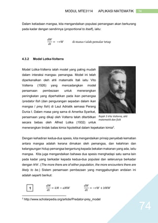 74MODUL MTE3114 APLIKASI MATEMATIK
74
Dalam ketiadaan mangsa, kita mengandaikan populasi pemangsan akan berkurang
pada kadar dengan sendirinya (proportional to itself), iaitu:
𝑑𝑊
𝑑𝑡
= −𝑟𝑊 di mana r ialah pemalar tetap
4.3.2 Model Lotka-Volterra
Model Lotka-Volterra ialah model yang paling mudah
dalam interaksi mangsa- pemangsa. Model ini telah
diperkenalkan oleh ahli matematik Itali iaitu Vito
Volterra (1926) yang mencadangkan model
persamaan pembezaan untuk menerangkan
peningkatan yang diperhatikan pada ikan pemangsa
/predator fish (dan pengurangan sepadan dalam ikan
mangsa / prey fish) di Laut Adriatik semasa Perang
Dunia I. Dalam masa yang sama di Amerika Syarikat,
persamaan yang dikaji oleh Volterra telah diterbitkan
secara bebas oleh Alfred Lotka (1932) untuk
menerangkan tindak balas kimia hipotetikal dalam kepekatan kimia3
.
Dengan kehadiran kedua-dua spesis, kita mengandaikan prinsip penyebab kematian
antara mangsa adalah kerana dimakan oleh pemangsa, dan kelahiran dan
kelangsungan hidup pemangsa bergantung kepada bekalan makanan yang ada, iaitu
mangsa. Kita juga mengandaikan bahawa dua spesis menghadapi satu sama lain
pada kadar yang berkadar kepada kedua-dua populasi dan seterusnya berkadar
dengan 𝑀𝑊. (The more there are of either population, the more encounters there are
likely to be.) Sistem persamaan pembezaan yang menggabungkan andaian ini
adalah seperti berikut:
𝑑𝑀
𝑑𝑡
= 𝑘𝑀 − 𝑎𝑀𝑊
𝑑𝑊
𝑑𝑡
= −𝑟𝑊 + 𝑏𝑀𝑊
3
http://www.scholarpedia.org/article/Predator-prey_model
Rajah 5 Vito Volterra, ahli
matematik dan fizik
1
 