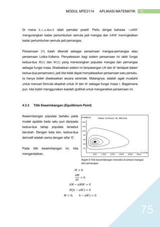 75MODUL MTE3114 APLIKASI MATEMATIK
75
Di mana 𝑘, 𝑟, 𝑎 dan 𝑏 ialah pemalar positif. Perlu diingat bahawa −𝑎𝑀𝑊
mengurangkan kadar pertumbuhan semula jadi mangsa dan 𝑏𝑀𝑊 meningkatkan
kadar pertumbuhan semula jadi pemangsa.
Persamaan (1) itulah dikenali sebagai persamaan mangsa-pemangsa atau
persamaan Lotka-Volterra. Penyelesaian bagi sistem persamaan ini ialah fungsi
kedua-dua 𝑀(𝑡) dan 𝑊(𝑡) yang menerangkan populasi mangsa dan pemangsa
sebagai fungsi masa. Disebabkan sistem ini berpasangan (𝑀 dan 𝑊 terdapat dalam
kedua-dua persamaan), jadi kita tidak dapat menyelesaikan persamaan satu persatu.
Ia hanya boleh diselesaikan secara serentak. Malangnya, adalah agak mustahil
untuk mencari formula eksplisit untuk 𝑀 dan 𝑊 sebagai fungsi masa 𝑡. Bagaimana
pun, kita boleh menggunakan kaedah grafikal untuk menganalisis persamaan ini.
4.3.3 Titik Keseimbangan (Equilibrium Point)
Keseimbangan populasi berlaku pada
model apabila tiada satu pun daripada
kedua-dua tahap populasi tersebut
berubah. Dengan kata lain, kedua-dua
derivatif adalah sama dengan sifar ‘0’.
Pada titik keseimbangan ini, kita
mengandaikan,
𝑀 > 0
𝑑𝑀
𝑑𝑡
= 0
𝑘𝑀 − 𝑎𝑀𝑊 = 0
𝑀(𝑘 − 𝑎𝑊) = 0
𝑀 = 0, 𝑘 − 𝑎𝑊) = 0
Rajah 6 Titik keseimbangan interaksi di antara mangsa
dan pemangsa.
 