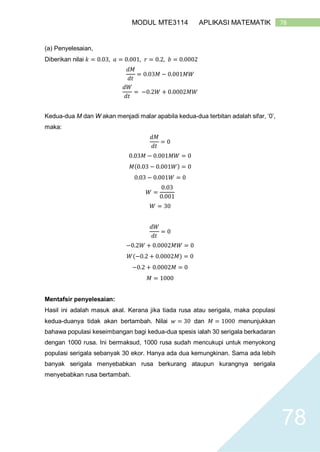 78MODUL MTE3114 APLIKASI MATEMATIK
78
(a) Penyelesaian,
Diberikan nilai 𝑘 = 0.03, 𝑎 = 0.001, 𝑟 = 0.2, 𝑏 = 0.0002
𝑑𝑀
𝑑𝑡
= 0.03𝑀 − 0.001𝑀𝑊
𝑑𝑊
𝑑𝑡
= −0.2𝑊 + 0.0002𝑀𝑊
Kedua-dua M dan W akan menjadi malar apabila kedua-dua terbitan adalah sifar, ‘0’,
maka:
𝑑𝑀
𝑑𝑡
= 0
0.03𝑀 − 0.001𝑀𝑊 = 0
𝑀(0.03 − 0.001𝑊) = 0
0.03 − 0.001𝑊 = 0
𝑊 =
0.03
0.001
𝑊 = 30
𝑑𝑊
𝑑𝑡
= 0
−0.2𝑊 + 0.0002𝑀𝑊 = 0
𝑊(−0.2 + 0.0002𝑀) = 0
−0.2 + 0.0002𝑀 = 0
𝑀 = 1000
Mentafsir penyelesaian:
Hasil ini adalah masuk akal. Kerana jika tiada rusa atau serigala, maka populasi
kedua-duanya tidak akan bertambah. Nilai 𝑤 = 30 dan 𝑀 = 1000 menunjukkan
bahawa populasi keseimbangan bagi kedua-dua spesis ialah 30 serigala berkadaran
dengan 1000 rusa. Ini bermaksud, 1000 rusa sudah mencukupi untuk menyokong
populasi serigala sebanyak 30 ekor. Hanya ada dua kemungkinan. Sama ada lebih
banyak serigala menyebabkan rusa berkurang ataupun kurangnya serigala
menyebabkan rusa bertambah.
 