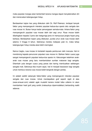 85MODUL MTE3114 APLIKASI MATEMATIK
85
maka populasi mangsa akan bertambah kerana mangsa dapat menyelamatkan diri
dan meneruskan kelangsungan hidup.
Berdasarkan kajian kes yang dilakukan oleh Dr. Rolf Peterson, terdapat banyak
faktor yang mempengaruhi interaksi populasi kedua-dua spesis iaitu serigala dan
rusa moose ini. Bukan hanya kadar pemangsaan semata-mata. Antara faktor yang
mempengaruhi populasi rusa moose ialah dari segi umur. Rusa moose boleh
dibahagikan kepada 3 jenis dan ketiga-tiga jenis ini mempunyai jangka hayat yang
berbeza. Berdasarkan kajian yang dilakukan, purata umur anak rusa moose ialah
selama 3 hingga 8 tahun. Sekiranya mereka melepasi julat ini, maka tahap
kelangsungan hidup mereka akan lebih meningkat.
Namun begitu, rusa moose ini terdedah kepada pemburuan oleh manusia. Hal ini
mendorong kepada penurunan populasi rusa moose ini. Bahkan faktor cuaca juga
sangat mempengaruhi populasi kedua-dua spesis ini. Kekurangan kelahiran anak-
anak rusa moose yang baru membantutkan sumber makanan bagi serigala.
Ditambah pula dengan cuaca yang panas dan kering membuatkan sebilangan
serigala mati. Sekiranya tiba musim sejuk, hal ini menjadi kesukaran bagi serigala
untuk memburu kerana rusa moose boleh bergerak dengan pantas.
Ini adalah sedikit sebanyak faktor-faktor yang mempengaruhi interaksi populasi
serigala dan rusa moose. Untuk mendapatkan graf seperti rajah di atas
(www.sinauer.com) adalah agak mustahil kerana model lotka volterra ini akan
memberikan hasil graf yang cantik (maksudnya dipermodelkan) berbanding realiti
sebenar.
 