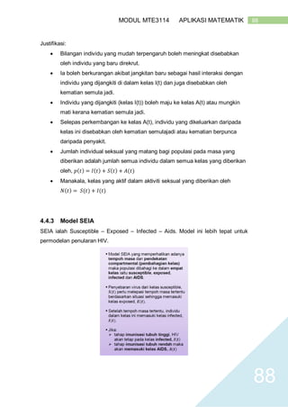 88MODUL MTE3114 APLIKASI MATEMATIK
88
Justifikasi:
 Bilangan individu yang mudah terpengaruh boleh meningkat disebabkan
oleh individu yang baru direkrut.
 Ia boleh berkurangan akibat jangkitan baru sebagai hasil interaksi dengan
individu yang dijangkiti di dalam kelas I(t) dan juga disebabkan oleh
kematian semula jadi.
 Individu yang dijangkiti (kelas I(t)) boleh maju ke kelas A(t) atau mungkin
mati kerana kematian semula jadi.
 Selepas perkembangan ke kelas A(t), individu yang dikeluarkan daripada
kelas ini disebabkan oleh kematian semulajadi atau kematian berpunca
daripada penyakit.
 Jumlah individual seksual yang matang bagi populasi pada masa yang
diberikan adalah jumlah semua individu dalam semua kelas yang diberikan
oleh, 𝑝(𝑡) = 𝐼(𝑡) + 𝑆(𝑡) + 𝐴(𝑡)
 Manakala, kelas yang aktif dalam aktiviti seksual yang diberikan oleh
𝑁(𝑡) = 𝑆(𝑡) + 𝐼(𝑡)
4.4.3 Model SEIA
SEIA ialah Susceptible – Exposed – Infected – Aids. Model ini lebih tepat untuk
permodelan penularan HIV.
 