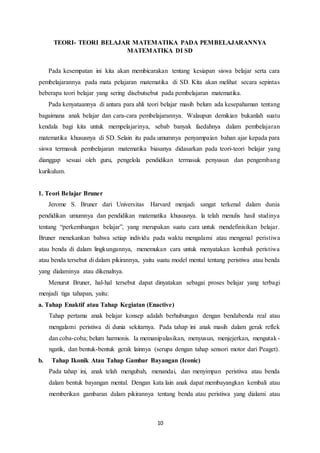 10
TEORI- TEORI BELAJAR MATEMATIKA PADA PEMBELAJARANNYA
MATEMATIKA DI SD
Pada kesempatan ini kita akan membicarakan tentang kesiapan siswa belajar serta cara
pembelajarannya pada mata pelajaran matematika di SD. Kita akan melihat secara sepintas
beberapa teori belajar yang sering disebutsebut pada pembelajaran matematika.
Pada kenyataannya di antara para ahli teori belajar masih belum ada kesepahaman tentang
bagaimana anak belajar dan cara-cara pembelajarannya. Walaupun demikian bukanlah suatu
kendala bagi kita untuk mempelajarinya, sebab banyak faedahnya dalam pembelajaran
matematika khususnya di SD. Selain itu pada umumnya penyampaian bahan ajar kepada para
siswa termasuk pembelajaran matematika biasanya didasarkan pada teori-teori belajar yang
dianggap sesuai oleh guru, pengelola pendidikan termasuk penyusun dan pengembang
kurikulum.
1. Teori Belajar Bruner
Jerome S. Bruner dari Universitas Harvard menjadi sangat terkenal dalam dunia
pendidikan umumnya dan pendidikan matematika khususnya. la telah menulis hasil studinya
tentang “perkembangan belajar”, yang merupakan suatu cara untuk mendefinisikan belajar.
Bruner menekankan bahwa setiap individu pada waktu mengalami atau mengenal peristiwa
atau benda di dalam lingkungannya, menemukan cara untuk menyatakan kembali peristiwa
atau benda tersebut di dalam pikirannya, yaitu suatu model mental tentang peristiwa atau benda
yang dialaminya atau dikenalnya.
Menurut Bruner, hal-hal tersebut dapat dinyatakan sebagai proses belajar yang terbagi
menjadi tiga tahapan, yaitu:
a. Tahap Enaktif atau Tahap Kegiatan (Enactive)
Tahap pertama anak belajar konsep adalah berhubungan dengan bendabenda real atau
mengalami peristiwa di dunia sekitarnya. Pada tahap ini anak masih dalam gerak reflek
dan coba-coba; belum harmonis. Ia memanipulasikan, menyusun, menjejerkan, mengutak-
ngatik, dan bentuk-bentuk gerak lainnya (serupa dengan tahap sensori motor dari Peaget).
b. Tahap Ikonik Atau Tahap Gambar Bayangan (Iconic)
Pada tahap ini, anak telah mengubah, menandai, dan menyimpan peristiwa atau benda
dalam bentuk bayangan mental. Dengan kata lain anak dapat membayangkan kembali atau
memberikan gambaran dalam pikirannya tentang benda atau peristiwa yang dialami atau
 