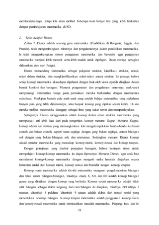 15
membicarakannya, tetapi kita akan melihat beberapa teori belajar lain yang lebih berkaitan
dengan pembelajaran matematika di SD.
2. Teori Belajar Dienes
Zoltan P. Dienes adalah seorang guru matematika (Pendidikan di Hongaria, Inggris, dan
Prancis), telah mengembangkan minatnya dan pengalamannya dalam pendidikan matematika.
la telah mengembangkan sistem pengajaran matematika dan berusaha agar pengajaran
matematika menjadi lebih menarik serta lebih mudah untuk dipelajari. Dasar teorinya sebagian
didasarkan atas teori Peaget.
Dienes memandang matematika sebagai pelajaran struktur, klasifikasi struktur, relasi-
relasi dalam struktur, dan mengklasifikasikan relasi-relasi antara struktur. Ia percaya bahwa
setiap konsep matematika akan dapat dipahami dengan baik oleh siswa apabila disajikan dalam
bentuk konkret dan beragam. Menurut pengamatan dan pengalaman umumnya anak-anak
menyenangi matematika hanya pada permulaan mereka berkenalan dengan matematika
sederhana. Meskipun banyak pula anak-anak yang setelah belajar matematika yang sederhana
banyak pula yang tidak dipahaminya, atau banyak konsep yang dipakai secara keliru. Di sini
mereka melihat matematika dianggap sebagai ilmu yang sukar ruwet dan memperdayakan.
Selanjutnya Dienes menggunakan istilah konsep dalam artian struktur matematika yang
mempunyai arti lebih luas dari pada pengertian konsep menurut Gagne. Menurut Gagne,
konsep adalah ide abstrak yang memungkinkan kita mengelompokkan benda-benda ke dalam
contoh dan bukan contoh, seperti suatu segitiga dengan yang bukan segitiga, antara bilangan
asli dengan yang bukan bilangan asli, dan seterusnya. Sedangkan menurut Dienes konsep
adalah struktur matematika yang mencakup konsep murni, konsep notasi, dan konsep terapan.
Dengan prinsipnya yang disebut penyajian beragam, bahwa kesiapan siswa untuk
mempelajari konsep-konsep matematika itu dapat dipercepat. Menurut Dienes, agar anak bisa
memahami konsep-konsep matematika dengan mengerti maka haruslah diajarkan secara
berurutan mulai dari konsep murni, konsep notasi dan berakhir dengan konsep terapan.
Konsep murni matematika adalah ide-ide matematika mengenai pengelompokan bilangan
dan relasi antara bilangan-bilangan, misalnya enam, 8, XII, dan IIII adalah konsep bilangan
genap yang disajikan dengan konsep yang berbeda. Konsep notasi matematika adalah sifat-
sifat bilangan sebagai akibat langsung dari cara bilangan itu disajikan, misalnya 249 artinya 2
ratusan, ditambah 4 puluhan, ditambah 9 satuan adalah akibat dari notasi posisi yang
menentukan besarnya bilangan. Konsep terapan matematika adalah penggunaan konsep murni
dan konsep notasi matematika untuk memecahkan masalah matematika. Panjang, luas, dan isi
 