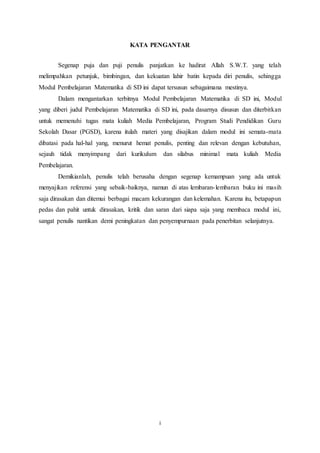 i
KATA PENGANTAR
Segenap puja dan puji penulis panjatkan ke hadirat Allah S.W.T. yang telah
melimpahkan petunjuk, bimbingan, dan kekuatan lahir batin kepada diri penulis, sehingga
Modul Pembelajaran Matematika di SD ini dapat tersusun sebagaimana mestinya.
Dalam mengantarkan terbitnya Modul Pembelajaran Matematika di SD ini, Modul
yang diberi judul Pembelajaran Matematika di SD ini, pada dasarnya disusun dan diterbitkan
untuk memenuhi tugas mata kuliah Media Pembelajaran, Program Studi Pendidikan Guru
Sekolah Dasar (PGSD), karena itulah materi yang disajikan dalam modul ini semata-mata
dibatasi pada hal-hal yang, menurut hemat penulis, penting dan relevan dengan kebutuhan,
sejauh tidak menyimpang dari kurikulum dan silabus minimal mata kuliah Media
Pembelajaran.
Demikianlah, penulis telah berusaha dengan segenap kemampuan yang ada untuk
menyajikan referensi yang sebaik-baiknya, namun di atas lembaran-lembaran buku ini masih
saja dirasakan dan ditemui berbagai macam kekurangan dan kelemahan. Karena itu, betapapun
pedas dan pahit untuk dirasakan, kritik dan saran dari siapa saja yang membaca modul ini,
sangat penulis nantikan demi peningkatan dan penyempurnaan pada penerbitan selanjutnya.
 