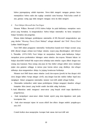 20
bahwa jajarangenjang adalah trapesium. Siswa tidak mengerti mengapa gurunya harus
menunjukkan bahwa sudut alas segitiga samakaki sama besarnya. Pada kedua contoh di
atas, gurunya sering juga tidak mengerti mengapa siswa itu tidak mengerti.
4. Teori Belajar Brownell dan Van Engen
Menurut William Brownell (1935) bahwa belajar itu pada hakikatnya merupakan suatu
proses yang bermakna. Ia mengemukakan bahwa belajar matematika itu harus merupakan
belajar bermakna dan pengertian.
Khusus dalam hubungan pembelajaran matematika di SD, Brownell mengemukakan apa
yang disebut “Meaning Theory (Teori Makna)” sebagai alternatif dari “Drill Theory (Teori
Latihan Hafal/Ulangan)”.
Teori Drill dalam pengajaran matematika berdasarkan kepada teori belajar asosiasi yang
lebih dikenal dengan sebutan teori belajar stimulus respon yang dikembangkan oleh Edward
L. Thorndike (1874-1949). Teori belajar ini menyatakan bahwa pada hakikatnya belajar
merupakan proses pembentukan hubungan antara stimulus dan respons. Menurut hukum ini
belajar akan lebih berhasil bila respon siswa terhadap suatu stimulus segera diikuti dengan rasa
senang atau kepuasan. Rasa senang atau puas ini bisa timbul sebagai akibat siswa mendapat
pujian atau ganjaran sehingga ia merasa puas karena sukses yang diraihnya dan sebagai
akibatnya akan mengantarkan dirinya ke jenjang kesuksesan berikutnya.
Menurut teori Drill ikatan antara stimulus (soal) dan respons (jawab) itu bisa dicapai oleh
siswa dengan latihan berupa ulangan (drill), atau dengan kata lain melalui latihan hapal atau
menghapal. Intisari pengajaran matematika menurut teori drill adalah sebagai berikut.
a. Matematika (aritmetika) untuk tujuan pembelajaran (belajar mengajar) dianalisis sebagai
kumpulan fakta (unsur) yang berdiri sendiri dan tidak saling berkaitan.
b. Anak diharuskan untuk menguasai unsur-unsur yang banyak sekali tanpa diperhatikan
pengertiannya.
c. Anak mempelajari unsur-unsur dalam bentuk seperti yang akan digunakan nanti pada
kesempatan lain.
d. Anak akan mencapai tujuan ini secara efektif dan efisien dengan melalui pengulangan
atau drill.
Contoh berikut akan memperjelas keempat butir utama dari teori drill tadi.
 