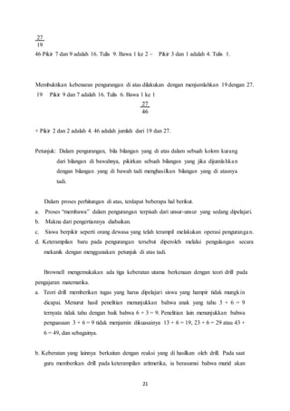 21
46 Pikir 7 dan 9 adalah 16. Tulis 9. Bawa 1 ke 2  Pikir 3 dan 1 adalah 4. Tulis 1.
Membuktikan kebenaran pengurangan di atas dilakukan dengan menjumlahkan 19 dengan 27.
19 Pikir 9 dan 7 adalah 16. Tulis 6. Bawa 1 ke 1
+ Pikir 2 dan 2 adalah 4. 46 adalah jumlah dari 19 dan 27.
Petunjuk: Dalam pengurangan, bila bilangan yang di atas dalam sebuah kolom kurang
dari bilangan di bawahnya, pikirkan sebuah bilangan yang jika dijumlahkan
dengan bilangan yang di bawah tadi menghasilkan bilangan yang di atasnya
tadi.
Dalam proses perhitungan di atas, terdapat beberapa hal berikut.
a. Proses “membawa” dalam pengurangan terpisah dari unsur-unsur yang sedang dipelajari.
b. Makna dari pengertiannya diabaikan.
c. Siswa berpikir seperti orang dewasa yang telah terampil melakukan operasi pengurangan.
d. Keterampilan baru pada pengurangan tersebut diperoleh melalui pengulangan secara
mekanik dengan menggunakan petunjuk di atas tadi.
Brownell mengemukakan ada tiga keberatan utama berkenaan dengan teori drill pada
pengajaran matematika.
a. Teori drill memberikan tugas yang harus dipelajari siswa yang hampir tidak mungkin
dicapai. Menurut hasil penelitian menunjukkan bahwa anak yang tahu 3 + 6 = 9
ternyata tidak tahu dengan baik bahwa 6 + 3 = 9. Penelitian lain menunjukkan bahwa
penguasaan 3 + 6 = 9 tidak menjamin dikuasainya 13 + 6 = 19, 23 + 6 = 29 atau 43 +
6 = 49, dan sebagainya.
b. Keberatan yang lainnya berkaitan dengan reaksi yang di hasilkan oleh drill. Pada saat
guru memberikan drill pada keterampilan aritmetika, ia berasumsi bahwa murid akan
 