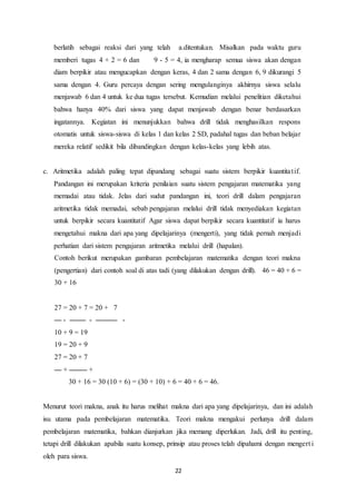 22
berlatih sebagai reaksi dari yang telah a.ditentukan. Misalkan pada waktu guru
memberi tugas 4 + 2 = 6 dan 9 - 5 = 4, ia mengharap semua siswa akan dengan
diam berpikir atau mengucapkan dengan keras, 4 dan 2 sama dengan 6, 9 dikurangi 5
sama dengan 4. Guru percaya dengan sering mengulanginya akhirnya siswa selalu
menjawab 6 dan 4 untuk ke dua tugas tersebut. Kemudian melalui penelitian diketahui
bahwa hanya 40% dari siswa yang dapat menjawab dengan benar berdasarkan
ingatannya. Kegiatan ini menunjukkan bahwa drill tidak menghasilkan respons
otomatis untuk siswa-siswa di kelas 1 dan kelas 2 SD, padahal tugas dan beban belajar
mereka relatif sedikit bila dibandingkan dengan kelas-kelas yang lebih atas.
c. Aritmetika adalah paling tepat dipandang sebagai suatu sistem berpikir kuantitatif.
Pandangan ini merupakan kriteria penilaian suatu sistem pengajaran matematika yang
memadai atau tidak. Jelas dari sudut pandangan ini, teori drill dalam pengajaran
aritmetika tidak memadai, sebab pengajaran melalui drill tidak menyediakan kegiatan
untuk berpikir secara kuantitatif Agar siswa dapat berpikir secara kuantitatif ia harus
mengetahui makna dari apa yang dipelajarinya (mengerti), yang tidak pernah menjadi
perhatian dari sistem pengajaran aritmetika melalui drill (hapalan).
Contoh berikut merupakan gambaran pembelajaran matematika dengan teori makna
(pengertian) dari contoh soal di atas tadi (yang dilakukan dengan drill). 46 = 40 + 6 =
30 + 16
27 = 20 + 7 = 20 + 7
- - -
10 + 9 = 19
19 = 20 + 9
27 = 20 + 7
+ +
30 + 16 = 30 (10 + 6) = (30 + 10) + 6 = 40 + 6 = 46.
Menurut teori makna, anak itu harus melihat makna dari apa yang dipelajarinya, dan ini adalah
isu utama pada pembelajaran matematika. Teori makna mengakui perlunya drill dalam
pembelajaran matematika, bahkan dianjurkan jika memang diperlukan. Jadi, drill itu penting,
tetapi drill dilakukan apabila suatu konsep, prinsip atau proses telah dipahami dengan mengert i
oleh para siswa.
 