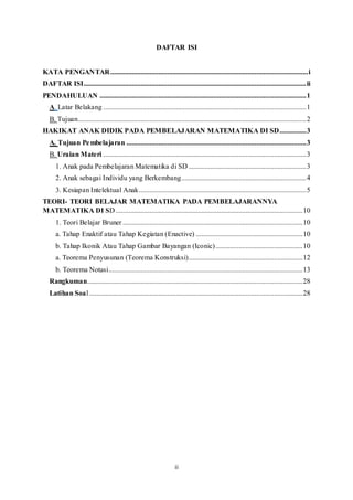 ii
DAFTAR ISI
KATA PENGANTAR...............................................................................................................i
DAFTAR ISI.............................................................................................................................ii
PENDAHULUAN ....................................................................................................................1
A. Latar Belakang ..................................................................................................................1
B. Tujuan................................................................................................................................2
HAKIKAT ANAK DIDIK PADA PEMBELAJARAN MATEMATIKA DI SD...............3
A. Tujuan Pembelajaran .....................................................................................................3
B. Uraian Materi ..................................................................................................................3
1. Anak pada Pembelajaran Matematika di SD ..................................................................3
2. Anak sebagai Individu yang Berkembang......................................................................4
3. Kesiapan Intelektual Anak..............................................................................................5
TEORI- TEORI BELAJAR MATEMATIKA PADA PEMBELAJARANNYA
MATEMATIKA DI SD .........................................................................................................10
1. Teori Belajar Bruner .....................................................................................................10
a. Tahap Enaktif atau Tahap Kegiatan (Enactive) ............................................................10
b. Tahap Ikonik Atau Tahap Gambar Bayangan (Iconic).................................................10
a. Teorema Penyusunan (Teorema Konstruksi)................................................................12
b. Teorema Notasi.............................................................................................................13
Rangkuman.........................................................................................................................28
Latihan Soal........................................................................................................................28
 