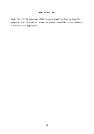30
DAFTAR PUSTAKA
Begle, E.G. 1975. The Mathematics of The Elementary School. New York: Mc Graw-Hill.
Daugustine, C.H. 1973. Multiple Methods of Teaching Mathematics in The Elementary
School.New York : Harper & Row.
 