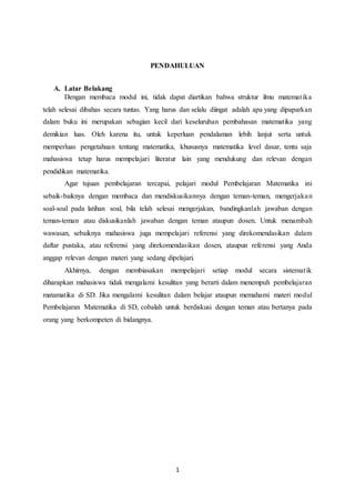 1
PENDAHULUAN
A. Latar Belakang
Dengan membaca modul ini, tidak dapat diartikan bahwa struktur ilmu matematika
telah selesai dibahas secara tuntas. Yang harus dan selalu diingat adalah apa yang dipaparkan
dalam buku ini merupakan sebagian kecil dari keseluruhan pembahasan matematika yang
demikian luas. Oleh karena itu, untuk keperluan pendalaman lebih lanjut serta untuk
memperluas pengetahuan tentang matematika, khususnya matematika level dasar, tentu saja
mahasiswa tetap harus mempelajari literatur lain yang mendukung dan relevan dengan
pendidikan matematika.
Agar tujuan pembelajaran tercapai, pelajari modul Pembelajaran Matematika ini
sebaik-baiknya dengan membaca dan mendiskusikannya dengan teman-teman, mengerjakan
soal-soal pada latihan soal, bila telah selesai mengerjakan, bandingkanlah jawaban dengan
teman-teman atau diskusikanlah jawaban dengan teman ataupun dosen. Untuk menambah
wawasan, sebaiknya mahasiswa juga mempelajari referensi yang direkomendasikan dalam
daftar pustaka, atau referensi yang direkomendasikan dosen, ataupun referensi yang Anda
anggap relevan dengan materi yang sedang dipelajari.
Akhirnya, dengan membiasakan mempelajari setiap modul secara sistematik
diharapkan mahasiswa tidak mengalami kesulitan yang berarti dalam menempuh pembelajaran
matamatika di SD. Jika mengalami kesulitan dalam belajar ataupun memahami materi modul
Pembelajaran Matematika di SD, cobalah untuk berdiskusi dengan teman atau bertanya pada
orang yang berkompeten di bidangnya.
 