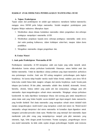 3
HAKIKAT ANAK DIDIK PADA PEMBELAJARAN MATEMATIKA DI SD
A. Tujuan Pembelajaran
Tujuan umum dari pembelajaran ini adalah agar mahasiswa memahami hakikat matematika
mengapa siswa SD/MI perlu belajar matematika. Setelah mengikuti pembelajaran pada
Kegiatan Belajar mahasiswa diharapkan dapat:
1. Memberikan alasan dimana kedudukan matematika dalam pengetahuan dan seberapa
pentingnya mempelajari matematika di SD.
2. Memberikan penjelasan kepada siswa seberapa pentingnya matematika untuk siswa
dari sudut pandang keilmuwan, dalam kehidupan sehari-hari, maupun dalam dunia
pendidikan.
3. Mengaitkan matematika dengan pengetahuan lain.
B. Uraian Materi
1. Anak pada Pembelajaran Matematika di SD
Pembelajaran matematika di SD merupakan salah satu kajian yang selalu menarik untuk
dikemukakan karena adanya perbedaan karakteristik khususnya antara hakikat anak dan
hakikat matematika. Untuk itu diperlukan adanya jembatan yang dapat menetralisir perbedaan
atau pertentangan tersebut. Anak usia SD sedang mengalami perkembangan pada tingkat
berpikirnya. Ini karena tahap berpikir mereka masih belum formal, malahan para siswa SD di
kelas-kelas rendah bukan tidak mungkin sebagian dari mereka berpikirnya masih berada pada
tahapan (pra konkret). Di lain pihak, matematika adalah- ilmu deduktif, aksiomatik, formal,
hierarkis, abstrak, bahasa simbol yang padat anti dan semacamnya sehingga para ahli
matematika dapat mengembangkan sebuah sistem matematika. Mengingat adanya perbedaan
karakteristik itu maka diperlukan kemampuan khusus dari seorang guru untuk menjembatani
antara dunia anak yang belum berpikir secara deduktif agar dapat mengerti dunia matematika
yang bersifat deduktif. Dari dunia matematika yang merupakan sebuah sistem deduktif telah
mampu mengembangkan model-model yang merupakan contoh dari sistem ini. Model-model
matematika sebagai interpretasi dari sistem matematika ini kemudian dapat digunakan untuk
mengatasi persoalan-persoalan dunia nyata. Manfaat lain yang menonjol dari matematika dapat
membentuk pola pikir orang yang mempelajarinya menjadi pola pikir matematis yang
sistematis, logis, kritis dengan penuh kecermatan. Namun sayangnya, pengembangan sistem
atau model matematika itu tidak selalu sejalan dengan perkembangan berpikir anak terutama
 