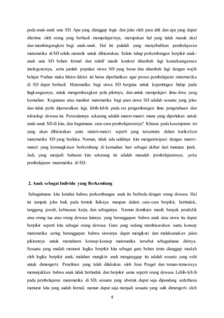 4
pada anak-anak usia SD. Apa yang dianggap logis dan jelas oleh para ahli dan apa yang dapat
diterima oleh orang yang berhasil mempelajarinya, merupakan hal yang tidak masuk akal
dan membingungkan bagi anak-anak. Hal ini pulalah yang menyebabkan pembelajaran
matematika di SD selalu menarik untuk dibicarakan. Selain tahap perkembangan berpikir anak-
anak usia SD belum formal dan relatif masih konkret ditambah lagi keanekaragaman
intelegensinya, serta jumlah populasi siswa SD yang besar dan ditambah lagi dengan wajib
belajar 9 tahun maka faktor-faktor ini harus diperhatikan agar proses pembelajaran matematika
di SD dapat berhasil. Matematika bagi siswa SD berguna untuk kepentingan hidup pada
lingkungannya, untuk mengembangkan pola pikirnya, dan untuk mempelajari ilmu-ilmu yang
kemudian. Kegunaan atau manfaat matematika bagi para siswa SD adalah sesuatu yang jelas
dan tidak perlu dipersoalkan lagi, lebih-lebih pada era pengembangan ilmu pengetahuan dan
teknologi dewasa ini. Persoalannya sekarang adalah materi-materi mana yang diperlukan untuk
anak-anak SD di kita, dan bagaimana cara-cara pembelajarannya? Khusus pada kesempatan ini
yang akan dibicarakan yaitu materi-materi seperti yang tercantum dalam kurikulum
matematika SD yang berlaku. Namun, tidak ada salahnya kita mengantisipasi dengan materi-
materi yang kemungkinan berkembang di kemudian hari sebagai akibat dari tuntutan iptek.
Jadi, yang menjadi bahasan kita sekarang ini adalah masalah pembelajarannya, yaitu
pembelajaran matematika di SD.
2. Anak sebagai Individu yang Berkembang
Sebagaimana kita ketahui bahwa perkembangan anak itu berbeda dengan orang dewasa. Hal
ini tampak jelas baik pada bentuk fisiknya maupun dalam cara-cara berpikir, bertindak,
tanggung jawab, kebiasaan kerja, dan sebagainya. Namun demikian masih banyak pendidik
atau orang tua atau orang dewasa lainnya yang beranggapan bahwa anak atau siswa itu dapat
berpikir seperti kita sebagai orang dewasa. Guru yang sedang membicarakan suatu konsep
matematika sering beranggapan bahwa siswanya dapat mengikuti dan melaksanakan jalan
pikirannya untuk memahami konsep-konsep matematika tersebut sebagaimana dirinya.
Sesuatu yang mudah menurut logika berpikir kita sebagai guru belum tentu dianggap mudah
oleh logika berpikir anak, malahan mungkin anak menganggap itu adalah sesuatu yang sulit
untuk dimengerti. Penelitian yang telah dilakukan oleh Jean Peaget dan teman-temannya
menunjukkan bahwa anak tidak bertindak dan berpikir sama seperti orang dewasa. Lebih-lebih
pada pembelajaran matematika di SD, sesuatu yang abstrak dapat saja dipandang sederhana
menurut kita yang sudah formal, namun dapat saja menjadi sesuatu yang sulit dimengerti oleh
 