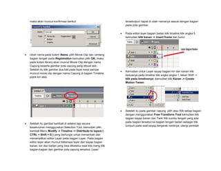 maka akan muncul konfirmasi berikut
 Ubah nama pada kolom Name, pilih Movie Clip dan centang
bagian tengah pada Registration kemudian pilih OK, maka
pada kolom library akan muncul Movie Clip dengan nama
Capung beserta gambar pola capung yang dibuat tadi.
Setelah itu klik gambar dua kali pada layar kerja sampai
muncul movie clip dengan nama Capung di bagian Timeline
pojok kiri atas
 Setelah itu gambar kembali di seleksi lagi secara
keseluruhan menggunakan Selection Tool, kemudian pilih
kembali Menu Modify -> Timeline -> Distribute to layers (
CTRL + Shift + D ) yang berfungsi untuk menambah dan
menampilkan editor Layer pada bagian Layer. Pada bagian
editor layer akan muncul beberapa layer dari sayap bagian
kanan, kiri dan badan yang bisa diketahui saat kita meng klik
bagian-bagian dari gambar pola capung tersebut, Layer
tersebutpun dapat di ubah namanya sesuai dengan bagian
pada pola gambar.
 Pada editor layer bagian badan klik timeline titik angka 5,
kemudian klik kanan -> insert frame dan kunci
 Kemudian untuk Layer sayap bagian kiri dan kanan klik
keduanya pada timeline titik angka angka 1, tekan Shift ->
klik pada timelinenya ,kemudian klik Kanan -> Create
Motion Tween
 Setelah itu pada gambar capung pilih atau Klik setiap bagian
dengan menggunakan Free Transform Tool kemudian klik
bagian sayap kanan dan Tarik titik sumbu tengah yang ada
pada bagian tersebut ke bagian tengah badan sebagai titik
tumpuh pada saat sayap bergerak nantinya, ulangi perintah
 