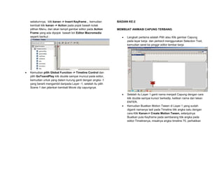 sebelumnya, klik kanan -> Insert Keyframe , kemudian
kembali klik kanan -> Action pada pojok bawah kotak
pilihan Menu, dan akan tampil gambar editor pada Action
Frame yang ada dipojok bawah kiri Editor Macromedia
seperti berikut :
 Kemudian pilih Global Function -> Timeline Control dan
pilih GoToandPlay klik double sampai muncul pada editor,
kemudian untuk yang dalam kurung ganti dengan angka -1
yang berarti mengambil daripada Layer -1, setelah itu pilih
Scene 1 dan jalankan kembali Movie clip capungnya.
BAGIAN KE-2
MEMBUAT ANIMASI CAPUNG TERBANG
 Langkah pertama adalah Pilih atau Klik gambar Capung
pada layar kerja dan perkecil menggunakan Selection Tool,
kemudian seret ke pinggir editor lembar kerja
 Setelah itu Layer 1 ganti nama menjadi Capung dengan cara
klik double sampai kursor berkedip, ketikan nama dan tekan
ENTER.
 Kemudian Buatkan Motion Tween di Layer 1 yang sudah
diganti namanya tadi pada Timeline titik angka satu dengan
cara Klik Kanan-> Create Motion Tween, selanjutnya
Buatkan pula Keyframe pada sembarang titik angka pada
editor Timelinenya, misalnya angka timeline 70, perhatikan
 