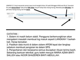 CATATAN :
1. Sistem ini masih belum stabil. Pengguna berkemungkinan akan
mengalami masalah membuat log masuk seperti LANGKAH 1 berkalikali. Harap bersabar.
2. Pastikan data murid di dalam sistem APDM tepat dan lengkap
sebelum membuat pengisian ke dalam SPS.
3. Pengorbanan dan kerjasama semua diucapkan ribuan terima kasih.
Sebarang bantuan teknikal, guru boleh merujuk MARIA AZMA BINTI
SALLEH atau NOOR SHAZEREN BINTI ABDULLAH.