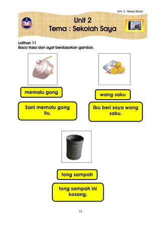 Unit 2 : Modul Murid
71
Unit 2
Tema : Sekolah Saya
Latihan 11
Baca frasa dan ayat berdasarkan gambar.
memalu gong
Sani memalu gong
itu.
wang saku
Ibu beri saya wang
saku.
tong sampah
tong sampah ini
kosong.
 