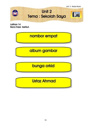 Unit 2 : Modul Murid
74
Unit 2
Tema : Sekolah Saya
Latihan 14
Baca frasa berikut.
nombor empat
bunga orkid
album gambar
Ustaz Ahmad
 