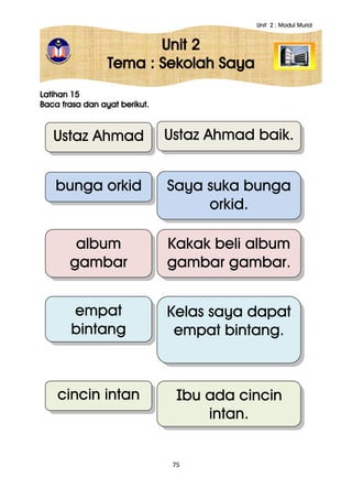 Unit 2 : Modul Murid
75
Unit 2
Tema : Sekolah Saya
Latihan 15
Baca frasa dan ayat berikut.
Ustaz Ahmad
bunga orkid
empat
bintang
Ustaz Ahmad baik.
Saya suka bunga
orkid.
Kelas saya dapat
empat bintang.
album
gambar
gambar
Kakak beli album
gambar gambar.
cincin intan Ibu ada cincin
intan.
 