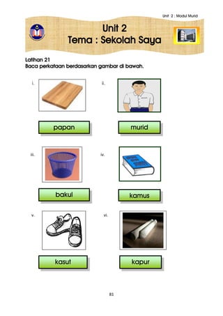 Unit 2 : Modul Murid
81
Unit 2
Tema : Sekolah Saya
Latihan 21
Baca perkataan berdasarkan gambar di bawah.
i. ii.
iii. iv.
v. vi.
murid
kapur
papan
bakul
kasut
kamus
 