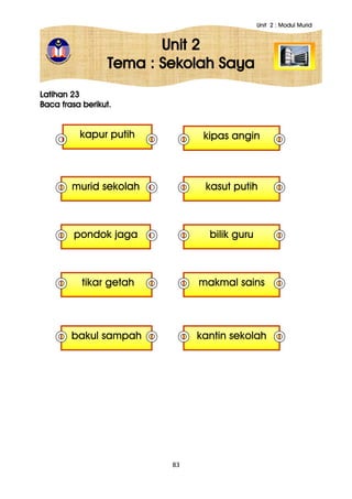 Unit 2 : Modul Murid
83
Unit 2
Tema : Sekolah Saya
Latihan 23
Baca frasa berikut.
kapur putih kipas angin
tikar getah
murid sekolah kasut putih
bakul sampah
pondok jaga bilik guru
kantin sekolah
makmal sains
 