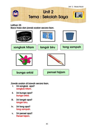 Unit 2 : Modul Murid
85
Unit 2
Tema : Sekolah Saya
Latihan 25
Baca frasa dan jawab soalan secara lisan.
Jawab soalan di bawah secara lisan.
i. Ini songkok apa?
songkok hitam.
ii. Ini bunga apa?
bunga orkid.
iii. Ini langsir apa?
langsir biru.
iv. Ini tong apa?
tong sampah.
v. Ini pensel apa?
Pensel tajam.
pensel tajambunga orkid
songkok hitam langsir biru tong sampah
 