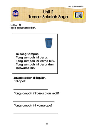 Unit 2 : Modul Murid
87
Unit 2
Tema : Sekolah Saya
Latihan 27
Baca dan jawab soalan.
Jawab soalan di bawah.
Ini apa?
________________________
Tong sampah ini besar atau kecil?
_____________________________
Tong sampah ini warna apa?
_______________________________.
Ini tong sampah.
Tong sampah ini besar.
Tong sampah ini warna biru.
Tong sampah ini besar dan
berwarna biru
 