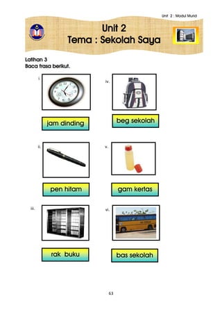 Unit 2 : Modul Murid
63
Unit 2
Tema : Sekolah Saya
Latihan 3
Baca frasa berikut.
i.
ii.
iii.
iv.
v.
vi.
jam dinding
pen hitam
rak buku
beg sekolah
gam kertas
bas sekolah
 