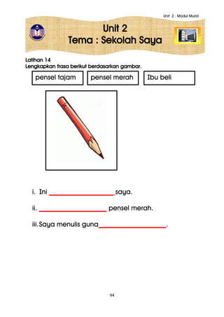 Unit 2 : Modul Murid
94
Unit 2
Tema : Sekolah Saya
Latihan 14
Lengkapkan frasa berikut berdasarkan gambar.
i. Ini ___________________ saya.
ii. ____________________ pensel merah.
iii.Saya menulis guna____________________.
pensel tajam pensel merah Ibu beli
 