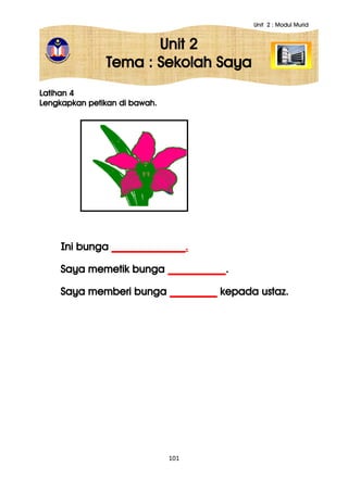 Unit 2 : Modul Murid
101
Unit 2
Tema : Sekolah Saya
Latihan 4
Lengkapkan petikan di bawah.
Ini bunga ______________.
Saya memetik bunga ___________.
Saya memberi bunga _________ kepada ustaz.
 