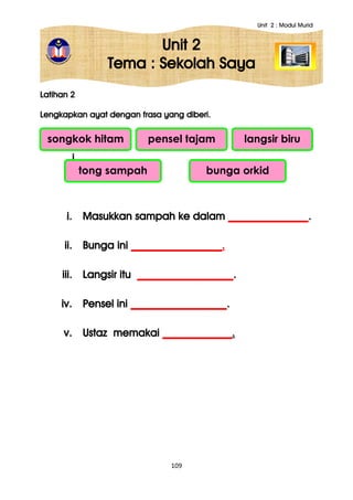 Unit 2 : Modul Murid
109
Unit 2
Tema : Sekolah Saya
Latihan 2
Lengkapkan ayat dengan frasa yang diberi.
i.
ii.
i. Masukkan sampah ke dalam _______________.
ii. Bunga ini _________________.
iii. Langsir itu __________________.
iv. Pensel ini __________________.
v. Ustaz memakai _____________.
songkok hitam pensel tajam langsir biru
tong sampah bunga orkid
 