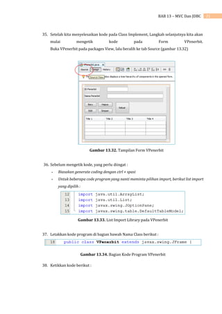 21
BAB 13 – MVC Dan JDBC
35. Setelah kita menyelesaikan kode pada Class Implement, Langkah selanjutnya kita akan
mulai mengetik kode pada Form VPenerbit.
Buka VPenerbit pada packages View, lalu beralih ke tab Source (gambar 13.32)
Gambar 13.32. Tampilan Form VPenerbit
36. Sebelum mengetik kode, yang perlu diingat :
- Biasakan generate coding dengan ctrl + spasi
- Untuk beberapa code program yang nanti meminta pilihan import, berikut list import
yang dipilih :
Gambar 13.33. List Import Library pada VPenerbit
37. Letakkan kode program di bagian bawah Nama Class berikut :
Gambar 13.34. Bagian Kode Program VPenerbit
38. Ketikkan kode berikut :
 