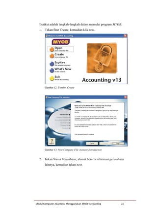 Modul Komputer Akuntansi Menggunakan MYOB Accounting 15
Berikut adalah langkah-langkah dalam memulai program MYOB:
1. Tekan fitur Create, kemudian klik next.
Gambar 12: Tombol Create
Gambar 13: New Company File Asistant-Introduction
2. Isikan Nama Perusahaan, alamat beserta informasi perusahaan
lainnya, kemudian tekan next.
 