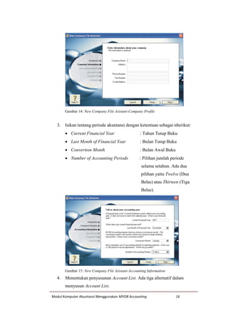 Modul Komputer Akuntansi Menggunakan MYOB Accounting 16
Gambar 14: New Company File Asistant-Company Profile
3. Isikan tentang periode akuntansi dengan ketentuan sebagai nberikut:
 Current Financial Year : Tahun Tutup Buku
 Last Month of Financial Year : Bulan Tutup Buku
 Convertion Month : Bulan Awal Buku
 Number of Accounting Periods : Pilihan jumlah periode
selama setahun. Ada dua
pilihan yaitu Twelve (Dua
Belas) atau Thirteen (Tiga
Belas).
Gambar 15: New Company File Asistant-Accounting Information
4. Menentukan penyusunan Account List. Ada tiga alternatif dalam
menyusun Account List.
 
