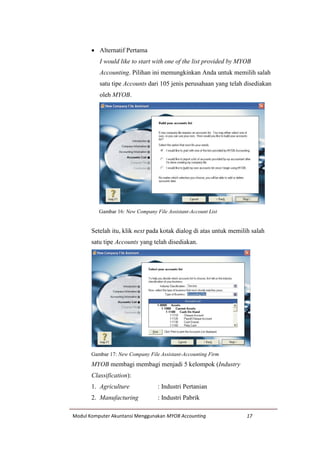 Modul Komputer Akuntansi Menggunakan MYOB Accounting 17
 Alternatif Pertama
I would like to start with one of the list provided by MYOB
Accounting. Pilihan ini memungkinkan Anda untuk memilih salah
satu tipe Accounts dari 105 jenis perusahaan yang telah disediakan
oleh MYOB.
Gambar 16: New Company File Assistant-Account List
Setelah itu, klik next pada kotak dialog di atas untuk memilih salah
satu tipe Accounts yang telah disediakan.
Gambar 17: New Company File Assistant-Accounting Firm
MYOB membagi membagi menjadi 5 kelompok (Industry
Classification):
1. Agriculture : Industri Pertanian
2. Manufacturing : Industri Pabrik
 