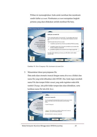 Modul Komputer Akuntansi Menggunakan MYOB Accounting 19
Pilihan ini memungkinkan Anda untuk membuat dan mendesain
sendiri daftar account. Pembuatan account merupakan langkah
pertama yang akan dilakukan setelah membuat file baru.
Gambar 19: New Company File Assistant-Account List
5. Menentukan lokasi penyimpanan file
Data anda akan otomatis muncul dengan nama directory (folder) dan
nama file yang telah dibuatkan oleh MYOB. Jika Anda ingin merubah
nama File dan tempat folder sesuai yang anda inginkan maka klik
tombol Change, lalu pilih folder tempat data akan diletakkan, serta
ketikkan nama file lalu klik Save.
 