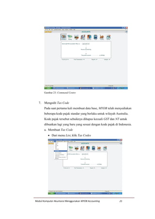 Modul Komputer Akuntansi Menggunakan MYOB Accounting 21
Gambar 23: Command Centre
7. Mengedit Tax Code
Pada saat pertama kali membuat data base, MYOB telah menyediakan
beberapa kode pajak standar yang berlaku untuk wilayah Australia.
Kode pajak tersebut sebaiknya dihapus kecuali GST dan NT untuk
dibuatkan lagi yang baru yang sesuai dengan kode pajak di Indonesia.
a. Membuat Tax Code
 Dari menu List, klik Tax Codes
 