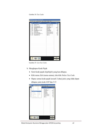 Modul Komputer Akuntansi Menggunakan MYOB Accounting 22
Gambar 24: Tax Codes
Gambar 25: List-Tax Codes
b. Menghapus Kode Pajak
 Sorot kode pajak (highlight) yang kan dihapus.
 Klik menu Edit (menu utama), lalu klik Delete Tax Code.
 Hapus semua kode pajak kecuali 2 (dua) jenis yang tidak dapat
dihapus yaitu kode GST dan N-T.
 