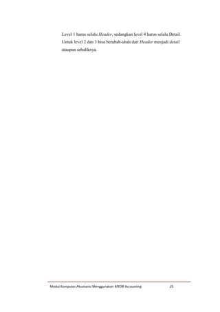 Modul Komputer Akuntansi Menggunakan MYOB Accounting 25
Level 1 harus selalu Header, sedangkan level 4 harus selalu Detail.
Untuk level 2 dan 3 bisa berubah-ubah dari Header menjadi detail
ataupun sebaliknya.
 