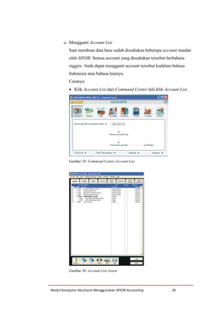 Modul Komputer Akuntansi Menggunakan MYOB Accounting 26
a. Mengganti Account List
Saat membuat data baru sudah disediakan beberapa account standar
oleh MYOB. Semua account yang disediakan tersebut berbahasa
inggris. Anda dapat mengganti account tersebut kedalam bahasa
Indonesia atau bahasa lainnya.
Caranya:
 Klik Account List dari Command Centre lalu klik Account List.
Gambar 29: Command Centre-Account List
Gambar 30: Account List-Assets
 