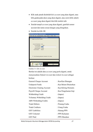 Modul Komputer Akuntansi Menggunakan MYOB Accounting 27
 Klik anak panah disebelah kiri account yang akan diganti, atau
klik ganda pada akun yang akan diganti, atau sorot (klik sekali)
account yang akan diganti lalu klik tombol edit.
 Setelah tampil account yang akan diganti, gantilah nomor
account dan nama sesuai dengan yang diinginkan.
 Setelah itu klik OK.
Gambar 31: Edit Account
Berikut ini adalah data account yang perlu diganti, untuk
menyesuaikan Default Account dan Linked Account sebagai
berikut:
General Cheque Account : Kas/Kas Ditangan
Undeposit Funds : Kas Belum Disetorkan
Electronic Clearing Account : Kas Kliring Otomatis
Payroll Cheque Account : Kas Pengeluaran Gaji
Withholding Credit : (hapus)
Voluntary Witholding Credit : (hapus)
ABN Witholding Credits : (hapus)
Trade Debtors : Piutang Usaha
Trade Creditors : Utang Usaha
GST Liabilities : Hutang PPN
GST Colected : PPN Keluaran
GST Paid : PPN Masukan
 