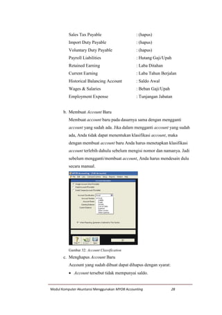 Modul Komputer Akuntansi Menggunakan MYOB Accounting 28
Sales Tax Payable : (hapus)
Import Duty Payable : (hapus)
Voluntary Duty Payable : (hapus)
Payroll Liabilities : Hutang Gaji/Upah
Retained Earning : Laba Ditahan
Current Earning : Laba Tahun Berjalan
Historical Balancing Account : Saldo Awal
Wages & Salaries : Beban Gaji/Upah
Employment Expense : Tunjangan Jabatan
b. Membuat Account Baru
Membuat account baru pada dasarnya sama dengan mengganti
account yang sudah ada. Jika dalam mengganti account yang sudah
ada, Anda tidak dapat menentukan klasifikasi account, maka
dengan membuat account baru Anda harus menetapkan klasifikasi
account terlebih dahulu sebelum mengisi nomor dan namanya. Jadi
sebelum mengganti/membuat account, Anda harus mendesain dulu
secara manual.
Gambar 32: Account Classification
c. Menghapus Account Baru
Account yang sudah dibuat dapat dihapus dengan syarat:
 Account tersebut tidak mempunyai saldo.
 