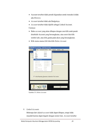 Modul Komputer Akuntansi Menggunakan MYOB Accounting 29
 Account tersebut tidak pernah digunakan untuk transaksi (tidak
ada History).
 Account tersebut tidak ada Budgetnya.
 Account tersebut tidak dipilih sebagai Linked Account.
Caranya:
 Buka account yang akan dihapus dengan cara klik anah panah
disebelah Account yang bersangkutan, atau sorot lalu klik
tombol edit, atau klik ganda pada akun yang bersangkutan.
 Klik menu utama Edit lalu klik Delete Account
Gambar 33: Delete Account
9. Linked Accounts
Beberapa dari default account tidak dapat dihapus, tetapi tidak
masalah karena dapat diganti dengan nomor lain. Account tersebut
 