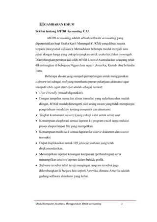 Modul Komputer Akuntansi Menggunakan MYOB Accounting 3
1. GAMBARAN UMUM
Sekilas tentang MYOB Accounting V.13
MYOB Accounting adalah sebuah software accounting yang
diperuntukkan bagi Usaha Kecil Menengah (UKM) yang dibuat secara
terpadu (integrated software). Memadukan beberapa modul menjadi satu
paket dengan harga yang cukup terjangkau untuk usaha kecil dan menengah.
Dikembangkan pertama kali oleh MYOB Limited Australia dan sekarang telah
dikembangkan di beberapa Negara lain seperti Amerika, Kanada dan Selandia
Baru.
Beberapa alasan yang menjadi pertimbangan untuk menggunakan
software ini sebagai tool yang membantu proses pekerjaan akuntansi agar
menjadi lebih cepat dan tepat adalah sebagai berikut:
 User Friendly (mudah digunakan).
 Dengan tampilan menu dan aliran transaksi yang sederhana dan mudah
diingat, MYOB mudah dimengerti oleh orang awam yang tidak mempunyai
pengetahuan mendalam tentang computer dan akuntansi.
 Tingkat keamanan (security) yang cukup valid untuk setiap user.
 Kemampuan eksplorasi semua laporan ke program excel tanpa melalui
proses ekspor/impor file yang merepotkan.
 Kemampuan trash back semua laporan ke source dokumen dan source
transaksi.
 Dapat diaplikasikan untuk 105 jenis perusahaan yang telah
direkomendasikan.
 Menampilkan laporan keuangan komparasi (perbandingan) serta
menampilkan analisis laporan dalam bentuk grafik.
 Software tersebut telah teruji mengingat program tersebut juga
dikembangkan di Negara lain seperti Amerika, dimana Amerika adalah
gudang software akuntansi yang hebat.
 
