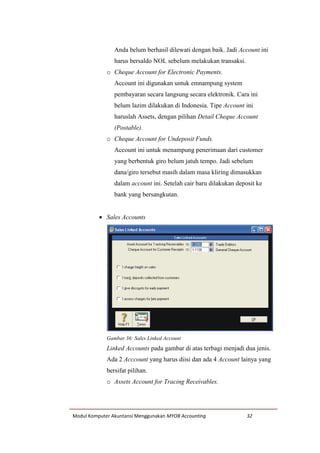 Modul Komputer Akuntansi Menggunakan MYOB Accounting 32
Anda belum berhasil dilewati dengan baik. Jadi Account ini
harus bersaldo NOL sebelum melakukan transaksi.
o Cheque Account for Electronic Payments.
Account ini digunakan untuk emnampung system
pembayaran secara langsung secara elektronik. Cara ini
belum lazim dilakukan di Indonesia. Tipe Account ini
haruslah Assets, dengan pilihan Detail Cheque Account
(Postable).
o Cheque Account for Undeposit Funds.
Account ini untuk menampung penerimaan dari customer
yang berbentuk giro belum jatuh tempo. Jadi sebelum
dana/giro tersebut masih dalam masa kliring dimasukkan
dalam account ini. Setelah cair baru dilakukan deposit ke
bank yang bersangkutan.
 Sales Accounts
Gambar 36: Sales Linked Account
Linked Accounts pada gambar di atas terbagi menjadi dua jenis.
Ada 2 Acccount yang harus diisi dan ada 4 Account lainya yang
bersifat pilihan.
o Assets Account for Tracing Receivables.
 