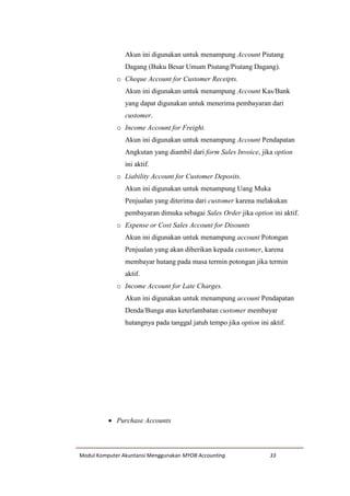 Modul Komputer Akuntansi Menggunakan MYOB Accounting 33
Akun ini digunakan untuk menampung Account Piutang
Dagang (Buku Besar Umum Piutang/Piutang Dagang).
o Cheque Account for Customer Receipts.
Akun ini digunakan untuk menampung Account Kas/Bank
yang dapat digunakan untuk menerima pembayaran dari
customer.
o Income Account for Freight.
Akun ini digunakan untuk menampung Account Pendapatan
Angkutan yang diambil dari form Sales Invoice, jika option
ini aktif.
o Liability Account for Customer Deposits.
Akun ini digunakan untuk menampung Uang Muka
Penjualan yang diterima dari customer karena melakukan
pembayaran dimuka sebagai Sales Order jika option ini aktif.
o Expense or Cost Sales Account for Disounts
Akun ini digunakan untuk menampung account Potongan
Penjualan yang akan diberikan kepada customer, karena
membayar hutang pada masa termin potongan jika termin
aktif.
o Income Account for Late Charges.
Akun ini digunakan untuk menampung account Pendapatan
Denda/Bunga atas keterlambatan customer membayar
hutangnya pada tanggal jatuh tempo jika option ini aktif.
 Purchase Accounts
 