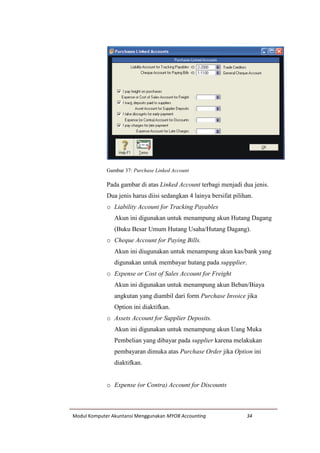 Modul Komputer Akuntansi Menggunakan MYOB Accounting 34
Gambar 37: Purchase Linked Account
Pada gambar di atas Linked Account terbagi menjadi dua jenis.
Dua jenis harus diisi sedangkan 4 lainya bersifat pilihan.
o Liability Account for Tracking Payables
Akun ini digunakan untuk menampung akun Hutang Dagang
(Buku Besar Umum Hutang Usaha/Hutang Dagang).
o Cheque Account for Paying Bills.
Akun ini diugunakan untuk menampung akun kas/bank yang
digunakan untuk membayar hutang pada suppplier.
o Expense or Cost of Sales Account for Freight
Akun ini digunakan untuk menampung akun Beban/Biaya
angkutan yang diambil dari form Purchase Invoice jika
Option ini diaktifkan.
o Assets Account for Supplier Deposits.
Akun ini digunakan untuk menampung akun Uang Muka
Pembelian yang dibayar pada supplier karena melakukan
pembayaran dimuka atas Purchase Order jika Option ini
diaktifkan.
o Expense (or Contra) Account for Discounts
 