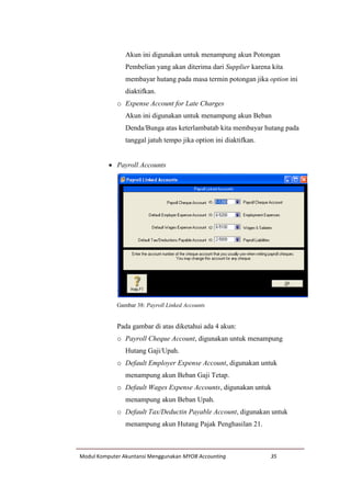Modul Komputer Akuntansi Menggunakan MYOB Accounting 35
Akun ini digunakan untuk menampung akun Potongan
Pembelian yang akan diterima dari Supplier karena kita
membayar hutang pada masa termin potongan jika option ini
diaktifkan.
o Expense Account for Late Charges
Akun ini digunakan untuk menampung akun Beban
Denda/Bunga atas keterlambatab kita membayar hutang pada
tanggal jatuh tempo jika option ini diaktifkan.
 Payroll Accounts
Gambar 38: Payroll Linked Accounts
Pada gambar di atas diketahui ada 4 akun:
o Payroll Cheque Account, digunakan untuk menampung
Hutang Gaji/Upah.
o Default Employer Expense Account, digunakan untuk
menampung akun Beban Gaji Tetap.
o Default Wages Expense Accounts, digunakan untuk
menampung akun Beban Upah.
o Default Tax/Deductin Payable Account, digunakan untuk
menampung akun Hutang Pajak Penghasilan 21.
 