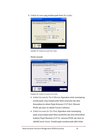 Modul Komputer Akuntansi Menggunakan MYOB Accounting 36
b. Linked Account yang melekat pada form Tax Codes.
Gambar 39: Linked Account-Tax Codes
Diedit menjadi:
Gambar 40: Linked Accounts-Tax Codes
 Linked Account for Tax Collected, digunakan untuk menampung
jumlah pajak yang terdapat pada faktur penjualan dan akan
dimasukkan ke dalam Pajak Keluaran (VAT Out). Menurut
PSAK tipe akun ini adalah Current Liabilities.
 Linked Accounts for Tax Paid, digunakan unuk menampung
pajak yang terdapat pada faktur pembelian dan akan dimasukkan
kedalam Pajak Masukan (VAT In). menurut PSAK tipe akun ini
adalahCurrent Assets. Jumlah pajak masukan pada akhir bulan
 
