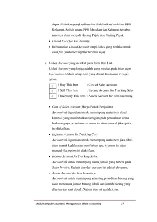 Modul Komputer Akuntansi Menggunakan MYOB Accounting 37
dapat dilakukan pengkreditan dan dialokasikan ke dalam PPN
Keluaran. Selisih antara PPN Masukan dan Keluaran tersebut
nantinya akan menjadi Hutang Pajak atau Piutang Pajak.
 Linked Card for Tax Autority.
 Ini bukanlah Linked Account tetapi linked yang berlaku untuk
card file (customer/supplier tertentu saja).
c. Linked Account yang melekat pada form Item List.
Linked Account yang ketiga adalah yang melekat pada isian Item
Information. Dalam setiap item yang dibuat disediakan 3 (tiga)
option:
I Buy This Item : Cost of Sales Account
I Sell This Item : Income Account for Tracking Sales
I Inventory This Item : Assets Account for Item Inventory.
 Cost of Sales Account (Harga Pokok Penjualan)
Account ini digunakan untuk menampung suatu item dijual
kembali yang menimbulkan kerugian pada perusahaan arena
berkurangnya persediaan. Account ini akan muncul jika option
ini diaktifkan.
 Expense Account for Tracking Cost.
Account ini digunakan untuk menampung suatu item jika dibeli
akan masuk kedalam account beban apa. Account ini akan
muncul jika option ini diaktifkan.
 Income Account for Tracking Sales.
Account ini untuk menampung suatu jumlah yang tertera pada
Sales Invoice. Default tipe dari account ini adalah Revenue.
 Assets Account for Item Inventory.
Account ini untuk menampung rekening persediaan barang yang
akan mencatata jumlah barang dibeli dan jumlah barang yang
dikeluarkan saat dijual. Default tipe ini adalah Asets.
√
√
√
 